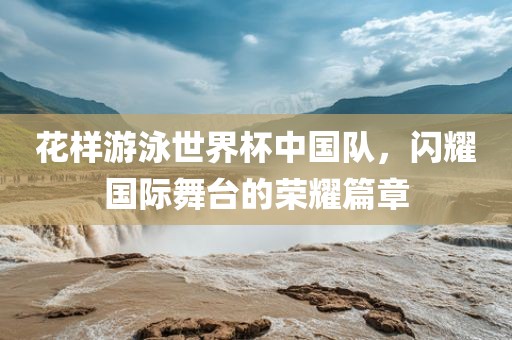 花样游泳世界漯河市盈旭机械设备有限公司杯中国队，闪耀国际舞台的荣耀篇章