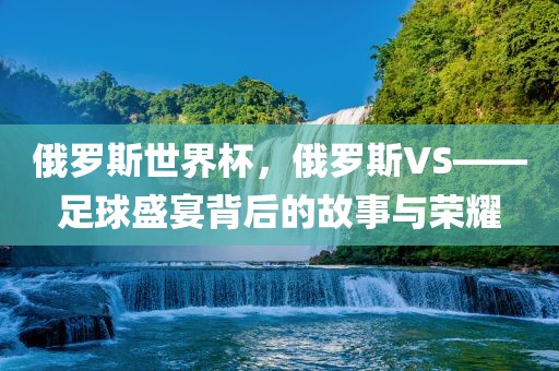 俄罗斯世界杯，俄罗斯VS——足球盛宴背后的故事与荣耀