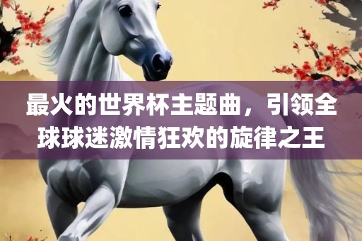 最火的世界杯主题曲，引领全球球迷激情狂欢的旋律之王