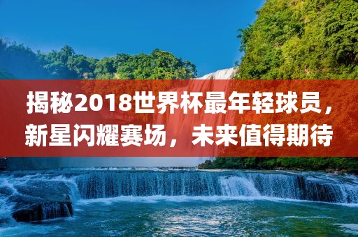 揭秘2018世界杯最年轻球员，新星闪耀赛场，未来值得期待漯河市盈旭机械设备有限公司