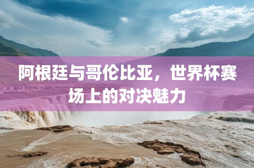阿根廷与哥伦比亚，世界杯赛场上的对决魅力