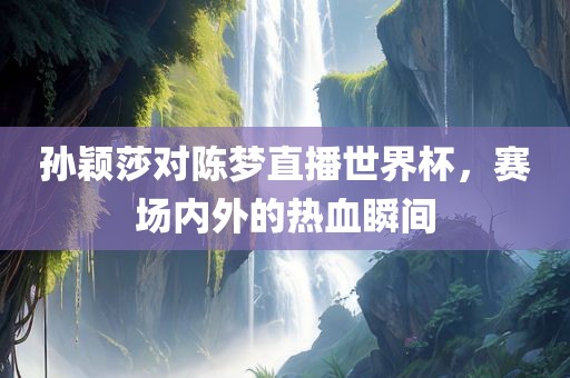 孙颖莎对陈梦直播世界杯，赛场内漯河市盈旭机械设备有限公司外的热血瞬间