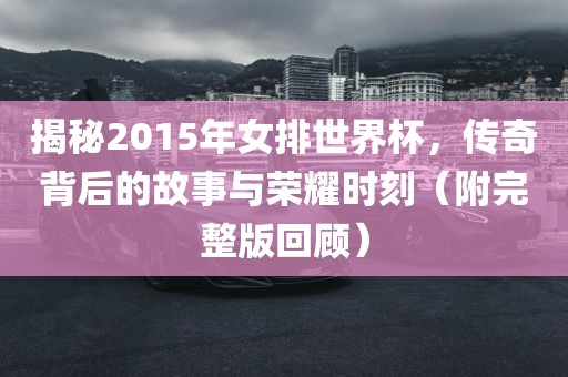揭秘2015年女排世界杯，传奇背后的故事与荣耀时刻（附完整版回顾）