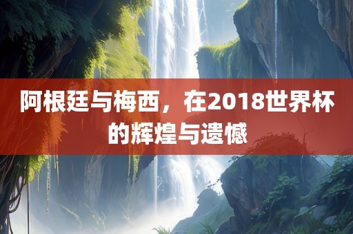 阿根廷与梅西，漯河市盈旭机械设备有限公司在2018世界杯的辉煌与遗憾