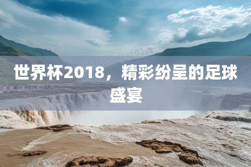 世界杯2018，精彩纷呈的足球盛宴