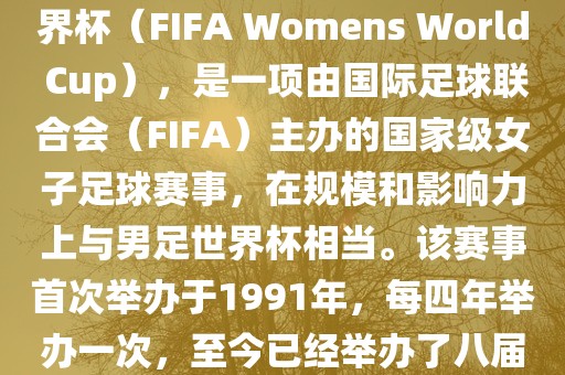 女世界杯，即国际足联女子世界杯（FIFA Womens World Cup），是一项由国际足球联合会（FIFA）主办的国家级女子足球赛事，在规模和影响力上与男足世界杯相当。该赛事首次举办于1991年，每四年举办一次，至今已经举办了八届。