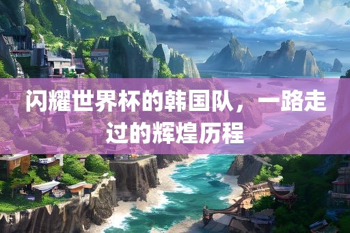 闪耀世界杯的韩国队，一路走过的辉煌历程