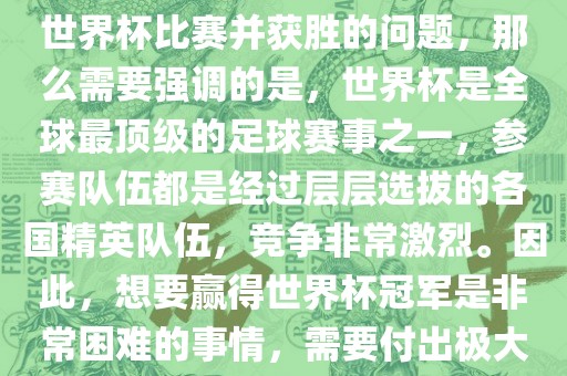 如果您是在询问关于如何参与世界杯比赛并获胜的问题，那么需要强调的是，世界杯是全球最顶级的足球赛事之一，参赛队伍都是经过层层选拔的各国精英队伍，竞争非常激烈。因此，想要赢得世界杯冠军是非常困难的事情，需要付出极大的努力和实力。
