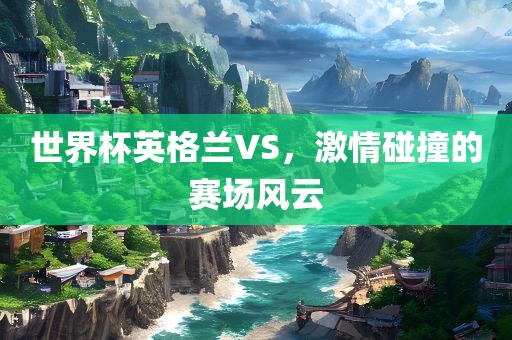 世界杯英格兰VS，激情碰撞的赛场风云