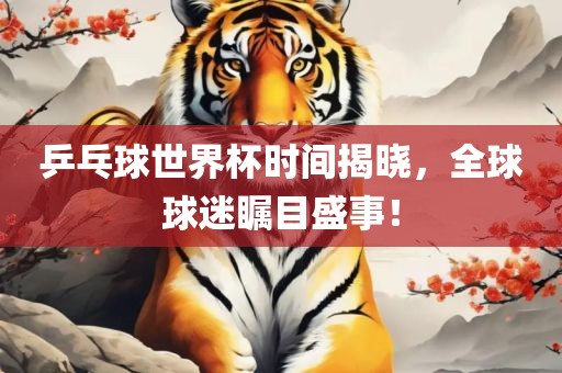 乒乓球世界杯时间揭晓，全球球迷瞩目盛事！