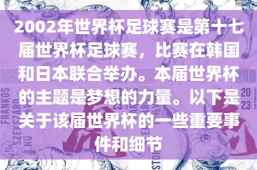 2002年世界杯足球赛是第十七届世界杯足球赛，比赛在韩国和日本联合举办。本届世界杯的主题是梦想的力量。以下是关于该届世界杯的一些重要事件和细节