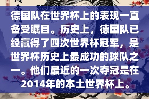 德国队在世界杯上的表现一直备受瞩目。历史上，德国队已经赢得了四次世界杯冠军，是世界杯历史上最成功的球队之一。他们最近的一次夺冠是在2014年的本土世界杯上。