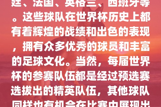 世界杯的强队包括巴西、阿根廷、法国、英格兰、西班牙等。这些球队在世界杯历史上都有着辉煌的战绩和出色的表现，拥有众多优秀的球员和丰富的足球文化。当然，每届世界杯的参赛队伍都是经过预选赛选拔出的精英队伍，其他球队同样也有机会在比赛中展现出强大的实力和竞争力。