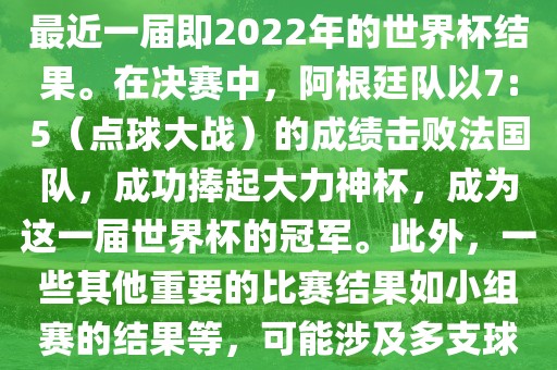 关于世界杯的结果，可以提供最近一届即2022年的世界杯结果。在决赛中，阿根廷队以7:5（点球大战）的成绩击败法国队，成功捧起大力神杯，成为这一届世界杯的冠军。此外，一些其他重要的比赛结果如小组赛的结果等，可能涉及多支球队并且需要更详细的信息。
