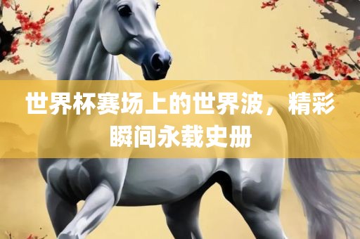 世界杯赛场上的世界波，精彩瞬间永载史册
