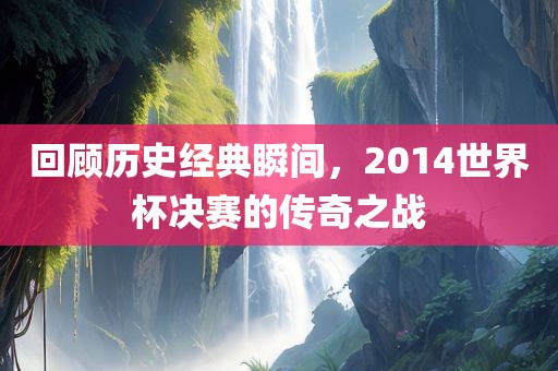 回顾历史经典瞬间，2014世界杯决赛的传奇之战