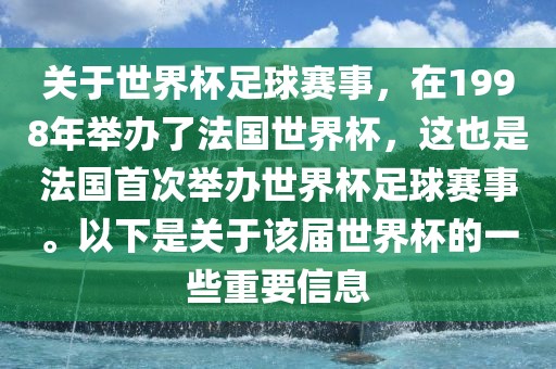 关于世界杯足球赛事，在1998年举办了法国世界杯，这也是法国首次举办世界杯足球赛事。以下是关于该届世界杯的一些重要信息