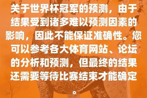 关于世界杯冠军的预测，由于结果受到诸多难以预测因素的影响，因此不能保证准确性。您可以参考各大体育网站、论坛的分析和预测，但最终的结果还需要等待比赛结束才能确定。