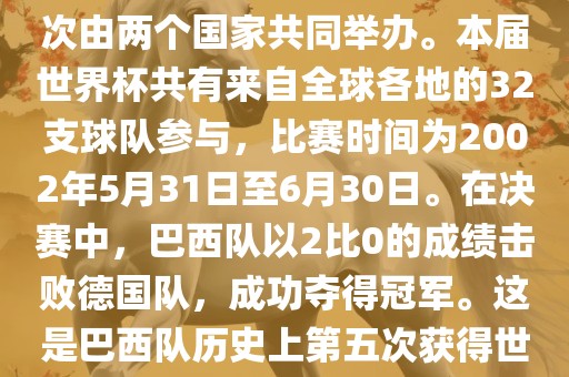 2002年世界杯足球赛是第17届世界杯足球赛事，比赛在韩国和日本共同举办，这是世界杯首次在亚洲地区举办，也是首次由两个国家共同举办。本届世界杯共有来自全球各地的32支球队参与，比赛时间为2002年5月31日至6月30日。在决赛中，巴西队以2比0的成绩击败德国队，成功夺得冠军。这是巴西队历史上第五次获得世界杯冠军。此外，本届世界杯还创造了许多其他纪录和亮点，例如中国男子足球队首次参加世界杯决赛圈比赛等。