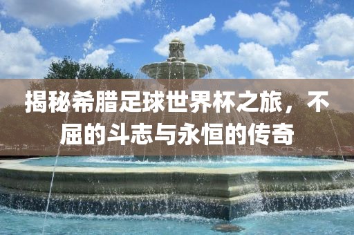 揭秘希腊足球世界杯之旅，不屈的斗志与永恒的传奇