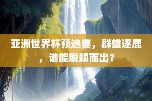 亚洲世界杯预选赛，群雄逐鹿，谁能脱颖而出？