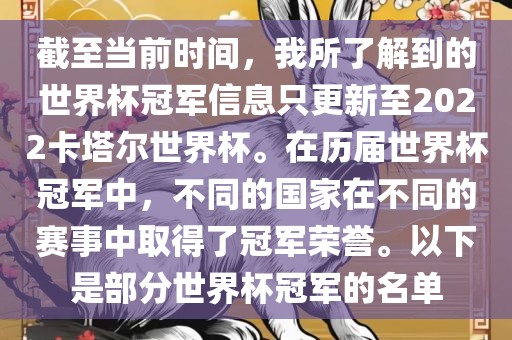 截至当前时间，我所了解到的世界杯冠军信息只更新至2022卡塔尔世界杯。在历届世界杯冠军中，不同的国家在不同的赛事中取得了冠军荣誉。以下是部分世界杯冠军的名单