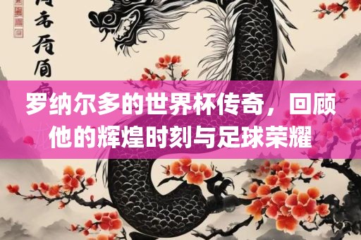 罗纳尔多的世界杯传奇，回顾他的辉煌时刻与足球荣耀