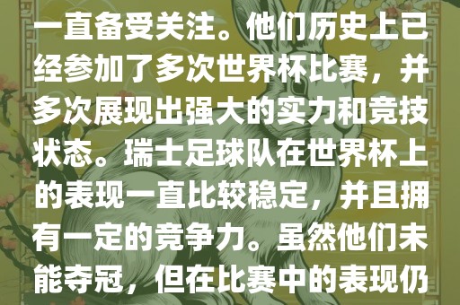 瑞士足球队在世界杯上的表现一直备受关注。他们历史上已经参加了多次世界杯比赛，并多次展现出强大的实力和竞技状态。瑞士足球队在世界杯上的表现一直比较稳定，并且拥有一定的竞争力。虽然他们未能夺冠，但在比赛中的表现仍然令人印象深刻。