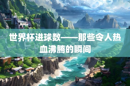 世界杯进球数——那些令人热血沸腾的瞬间
