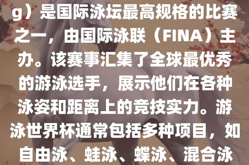 游泳世界杯（FINA World Championships in Swimming）是国际泳坛最高规格的比赛之一，由国际泳联（FINA）主办。该赛事汇集了全球最优秀的游泳选手，展示他们在各种泳姿和距离上的竞技实力。游泳世界杯通常包括多种项目，如自由泳、蛙泳、蝶泳、混合泳等。此外，赛事还设有接力比赛和公开水域游泳等项目。
