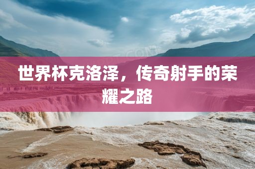 世界杯克洛泽，传奇射手的荣耀之路