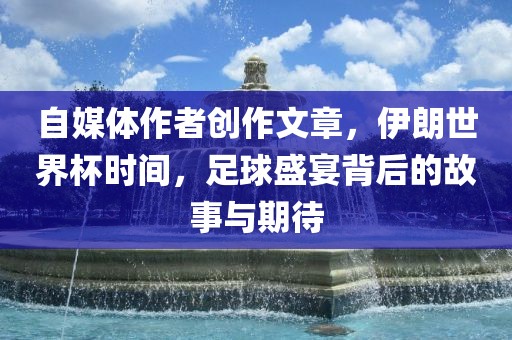 自媒体作者创作文章，伊朗世界杯时间，足球盛宴背后的故事与期待