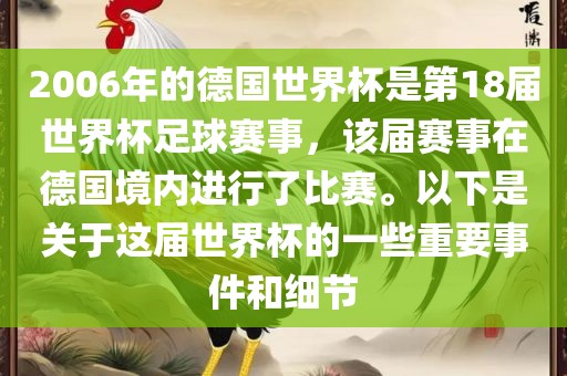 2006年的德国世界杯是第18届世界杯足球赛事，该届赛事在德国境内进行了比赛。以下是关于这届世界杯的一些重要事件和细节