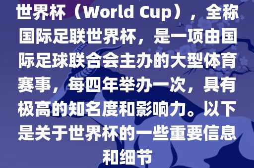 世界杯（World Cup），全称国际足联世界杯，是一项由国际足球联合会主办的大型体育赛事，每四年举办一次，具有极高的知名度和影响力。以下是关于世界杯的一些重要信息和细节