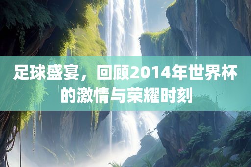 足球盛宴，回顾2014年世界杯的激情与荣耀时刻
