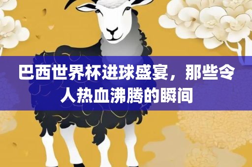 巴西世界杯进球盛宴，那些令人热血沸腾的瞬间