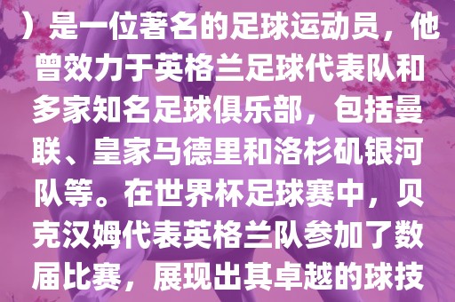 贝克汉姆（David Beckham）是一位著名的足球运动员，他曾效力于英格兰足球代表队和多家知名足球俱乐部，包括曼联、皇家马德里和洛杉矶银河队等。在世界杯足球赛中，贝克汉姆代表英格兰队参加了数届比赛，展现出其卓越的球技和魅力。