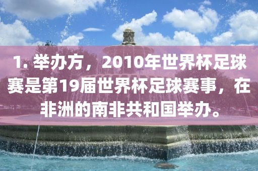 1. 举办方，2010年世界杯足球赛是第19届世界杯足球赛事，在非洲的南非共和国举办。