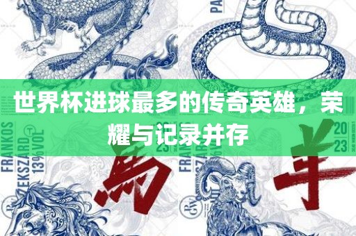 世界杯进球最多的传奇英雄，荣耀与记录并存