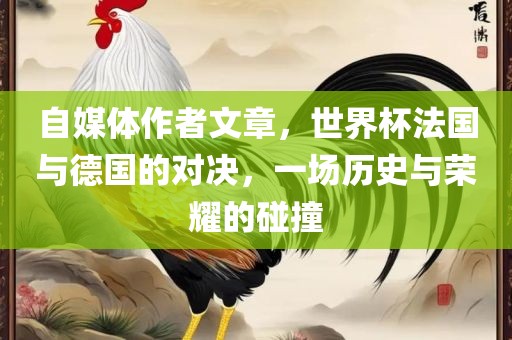 自媒体作者文章，世界杯法国与德国的对决，一场历史与荣耀的碰撞