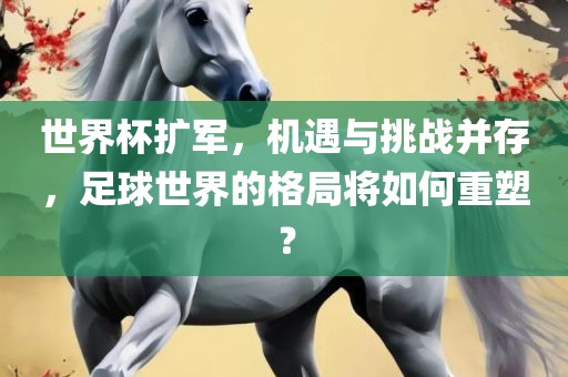 世界杯扩军，机遇与挑战并存，足球世界的格局将如何重塑？