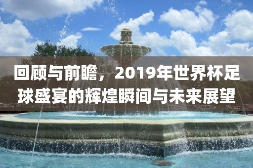 回顾与前瞻，2019年世界杯足球盛宴的辉煌瞬间与未来展望