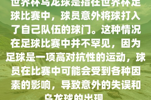 世界杯乌龙球是指在世界杯足球比赛中，球员意外将球打入了自己队伍的球门。这种情况在足球比赛中并不罕见，因为足球是一项高对抗性的运动，球员在比赛中可能会受到各种因素的影响，导致意外的失误和乌龙球的出现。