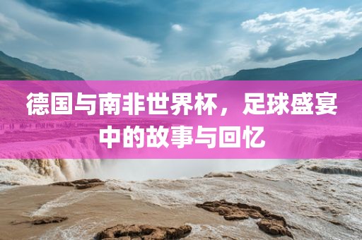 德国与南非世界杯，足球盛宴中的故事与回忆
