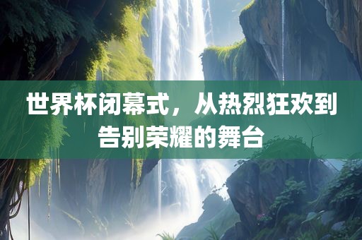 世界杯闭幕式，从热烈狂欢到告别荣耀的舞台