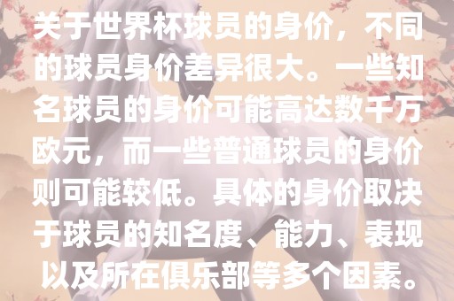 关于世界杯球员的身价，不同的球员身价差异很大。一些知名球员的身价可能高达数千万欧元，而一些普通球员的身价则可能较低。具体的身价取决于球员的知名度、能力、表现以及所在俱乐部等多个因素。