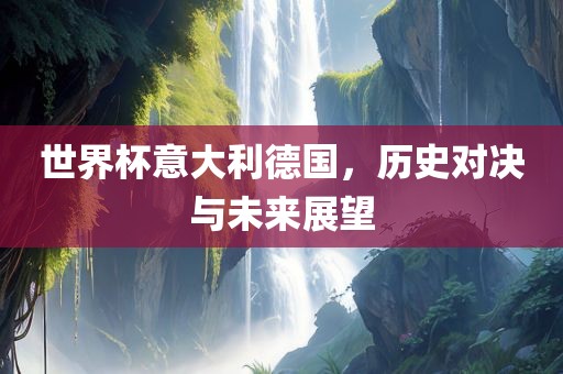 世界杯意大利德国，历史对决与未来展望