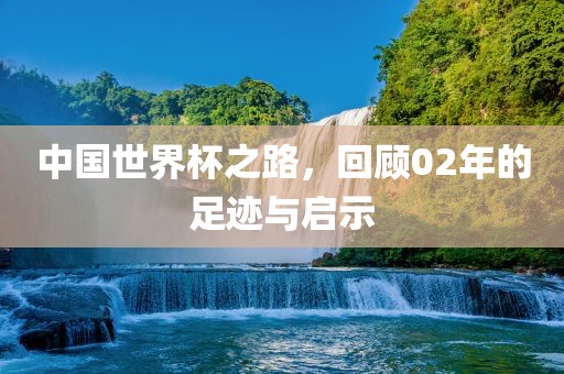 中国世界杯之路，回顾02年的足迹与启示