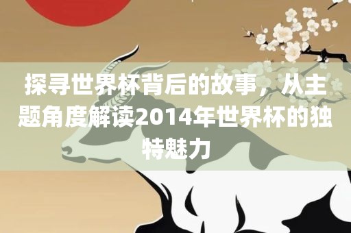 探寻世界杯背后的故事，从主题角度解读2014年世界杯的独特魅力