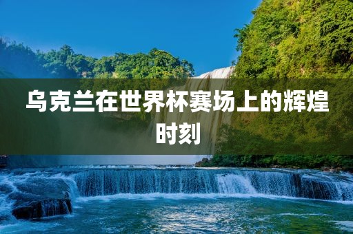 乌克兰在世界杯赛场上的辉煌时刻